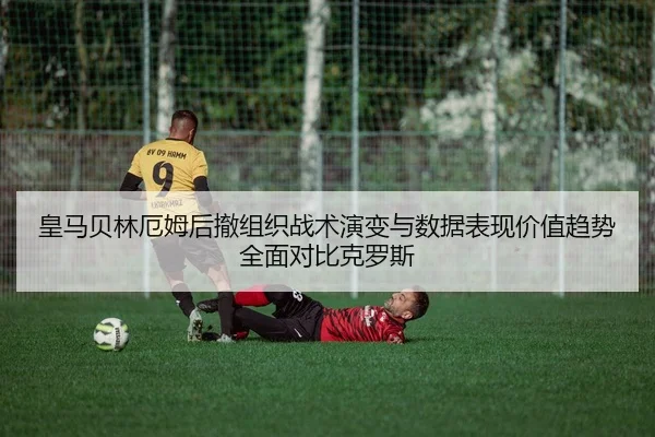 皇马贝林厄姆后撤组织战术演变与数据表现价值趋势全面对比克罗斯（pg）