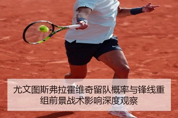 尤文图斯弗拉霍维奇留队概率与锋线重组前景战术影响深度观察 - pg