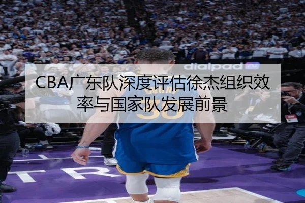 CBA广东队深度评估徐杰组织效率与国家队发展前景