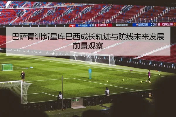 巴萨青训新星库巴西成长轨迹与防线未来发展前景观察